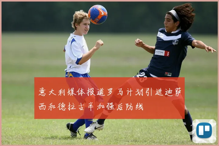 意大利媒体报道罗马计划引进迪萨西和德拉古辛加强后防线