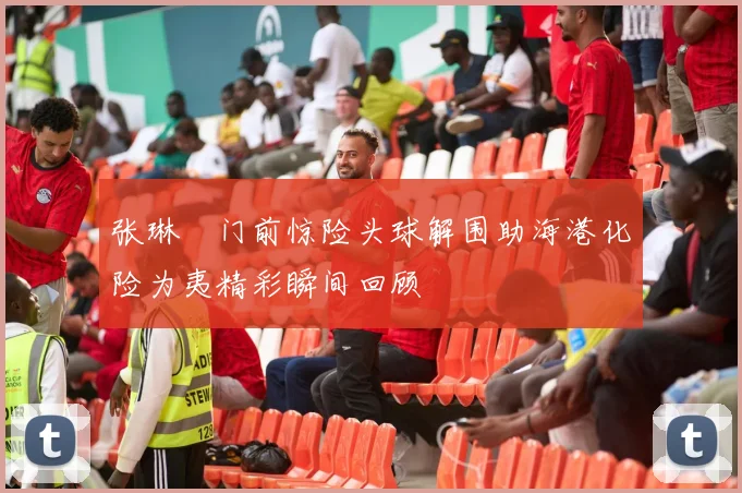 张琳芃门前惊险头球解围助海港化险为夷精彩瞬间回顾