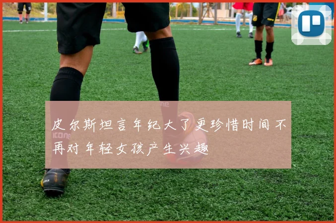 皮尔斯坦言年纪大了更珍惜时间不再对年轻女孩产生兴趣