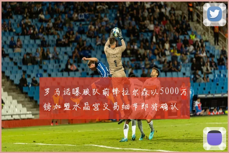 罗马诺曝狼队前锋拉尔森以5000万镑加盟水晶宫交易细节即将确认