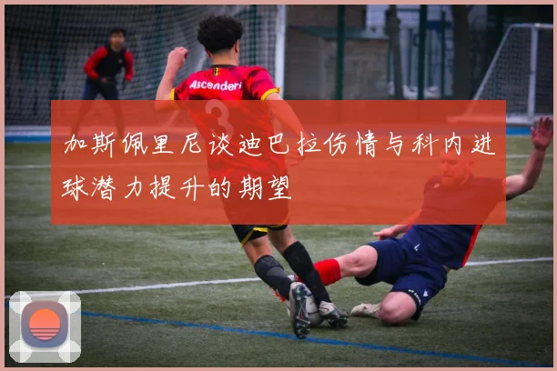 加斯佩里尼谈迪巴拉伤情与科内进球潜力提升的期望