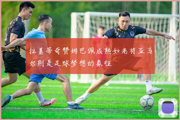 拉基蒂奇赞姆巴佩成熟如老将亚马尔则是足球梦想的象征
