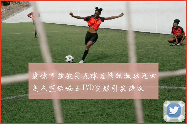 爱德华兹被罚点球后情绪激动返回更衣室怒喊去TMD罚球引发热议