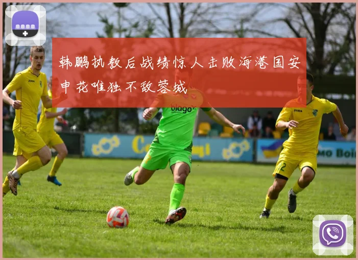 韩鹏执教后战绩惊人击败海港国安申花唯独不敌蓉城