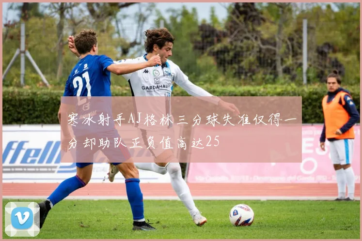 寒冰射手AJ格林三分球失准仅得一分却助队正负值高达25