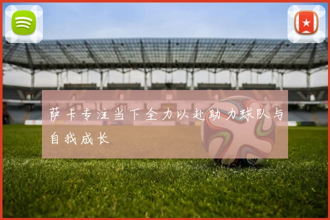 萨卡专注当下全力以赴助力球队与自我成长