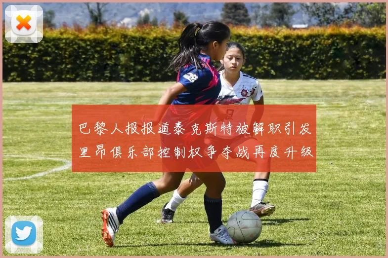 巴黎人报报道泰克斯特被解职引发里昂俱乐部控制权争夺战再度升级