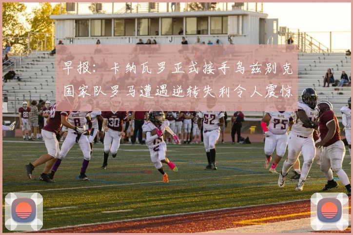 早报：卡纳瓦罗正式接手乌兹别克国家队罗马遭遇逆转失利令人震惊