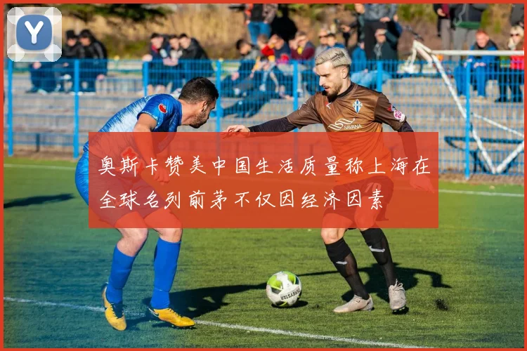 奥斯卡赞美中国生活质量称上海在全球名列前茅不仅因经济因素