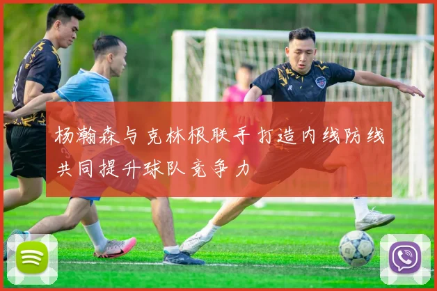 杨瀚森与克林根联手打造内线防线共同提升球队竞争力