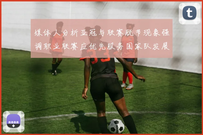 媒体人分析亚冠与联赛脱节现象强调职业联赛应优先服务国家队发展