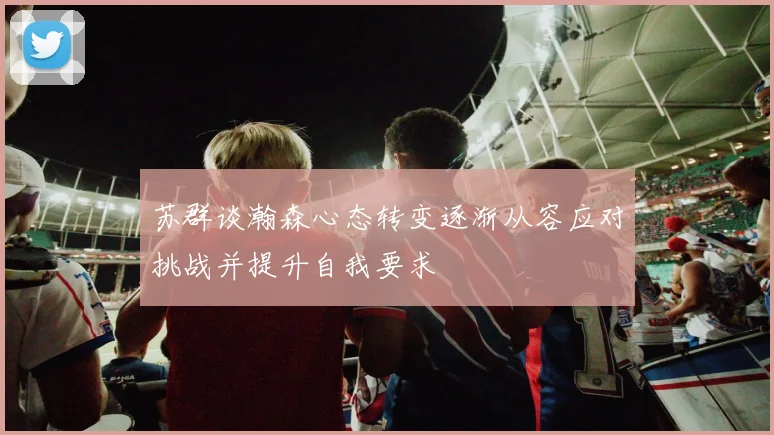 苏群谈瀚森心态转变逐渐从容应对挑战并提升自我要求