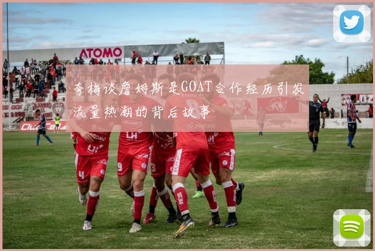 夸梅谈詹姆斯是GOAT合作经历引发流量热潮的背后故事