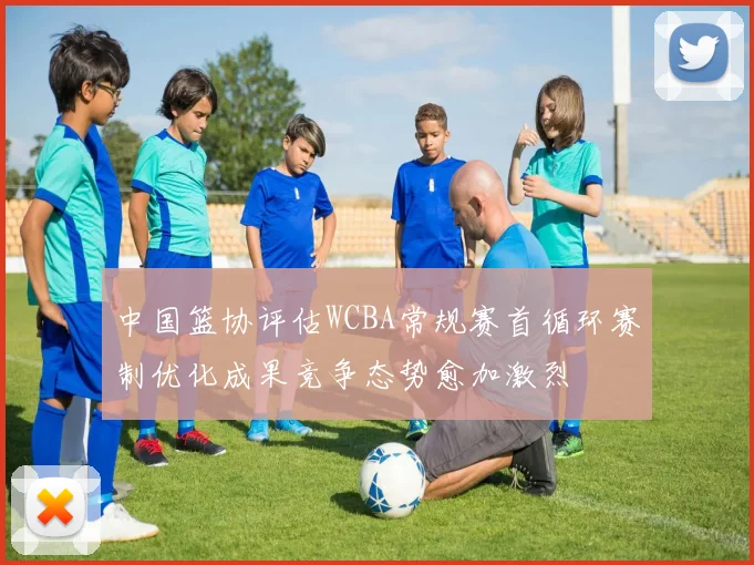 中国篮协评估WCBA常规赛首循环赛制优化成果竞争态势愈加激烈