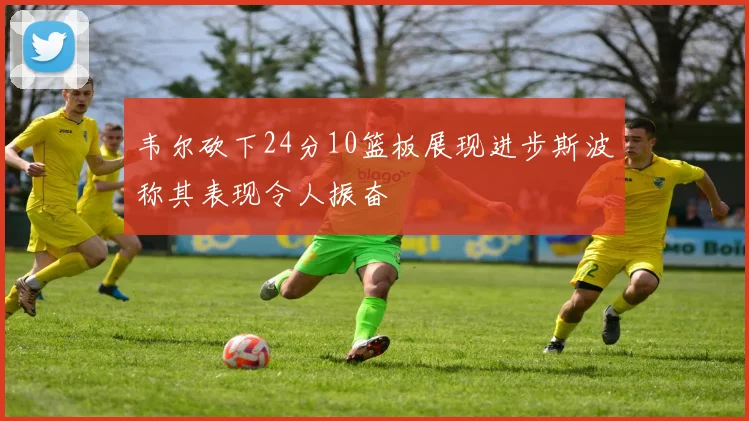 韦尔砍下24分10篮板展现进步斯波称其表现令人振奋