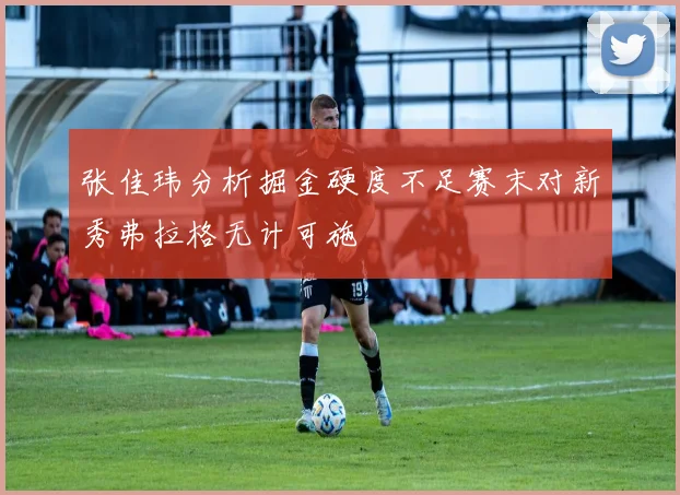 张佳玮分析掘金硬度不足赛末对新秀弗拉格无计可施