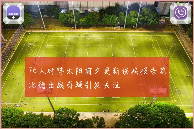 76人对阵太阳前夕更新伤病报告恩比德出战存疑引发关注