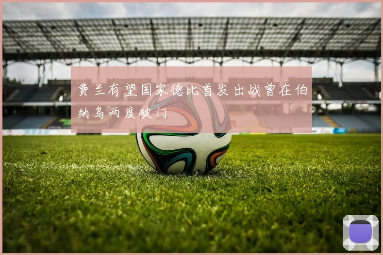 费兰有望国家德比首发出战曾在伯纳乌两度破门