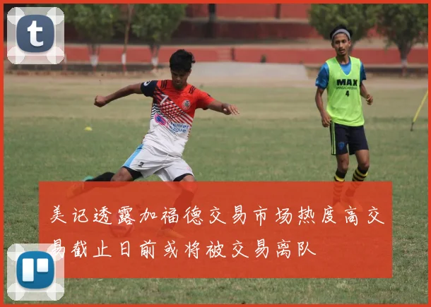 美记透露加福德交易市场热度高交易截止日前或将被交易离队