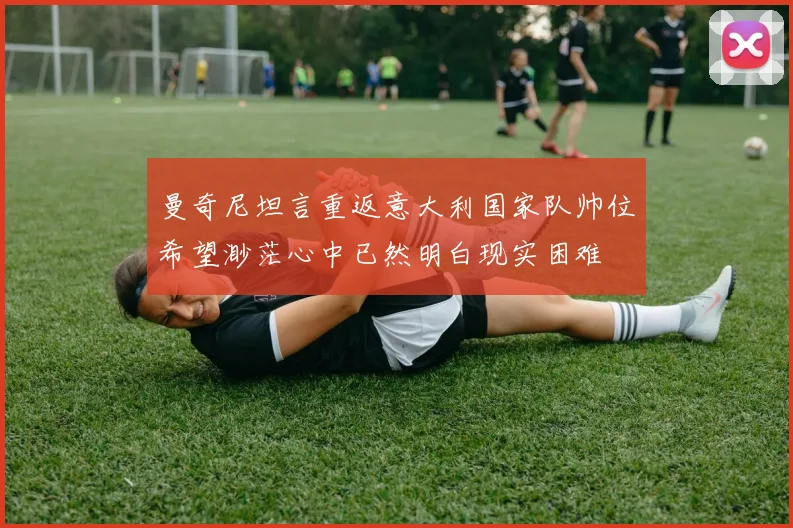 曼奇尼坦言重返意大利国家队帅位希望渺茫心中已然明白现实困难