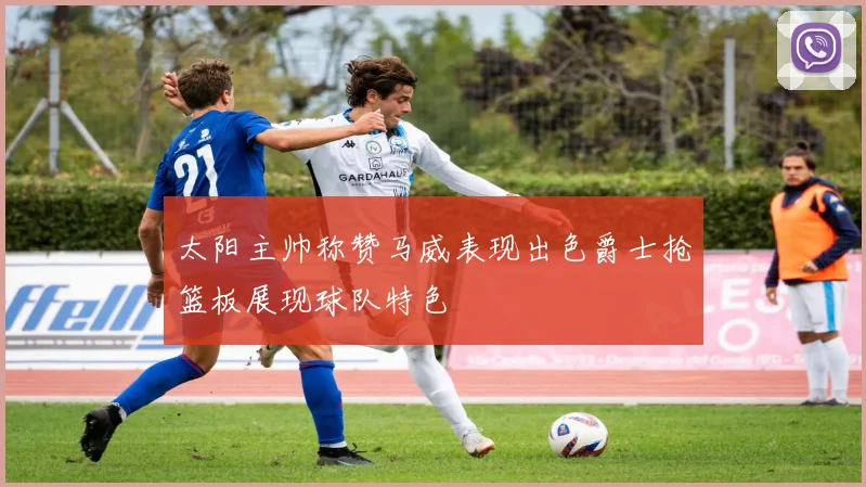 太阳主帅称赞马威表现出色爵士抢篮板展现球队特色