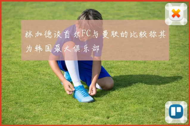 林加德谈首尔FC与曼联的比较称其为韩国最大俱乐部
