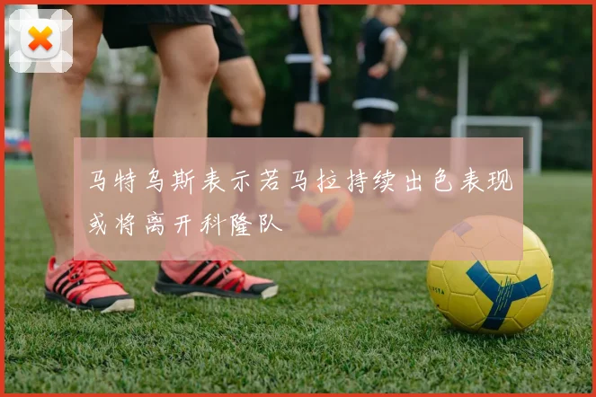 马特乌斯表示若马拉持续出色表现或将离开科隆队