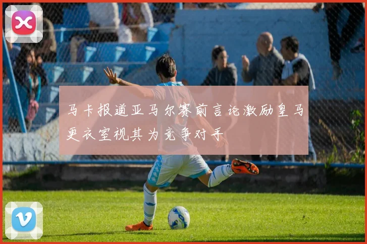 马卡报道亚马尔赛前言论激励皇马更衣室视其为竞争对手