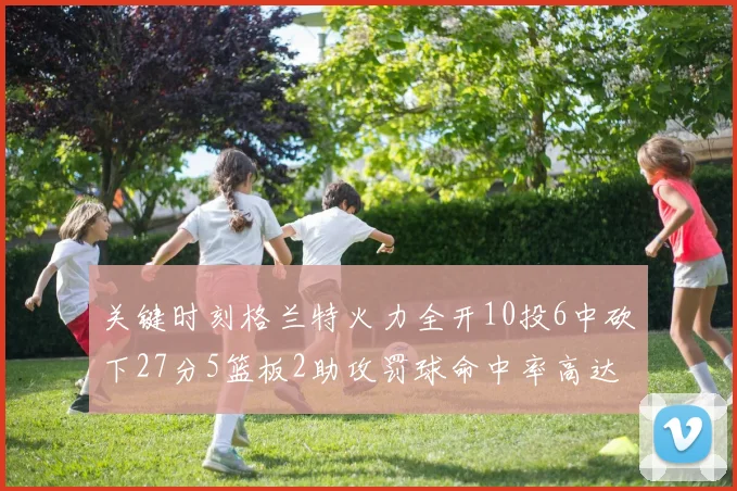 关键时刻格兰特火力全开10投6中砍下27分5篮板2助攻罚球命中率高达857