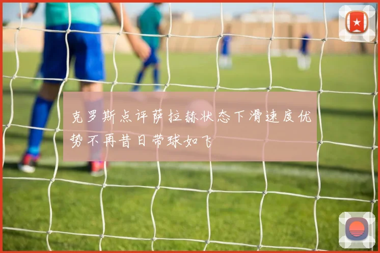 克罗斯点评萨拉赫状态下滑速度优势不再昔日带球如飞