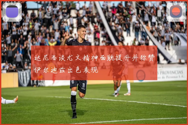 达尼洛谈尤文精神面貌提升并称赞伊尔迪兹出色表现