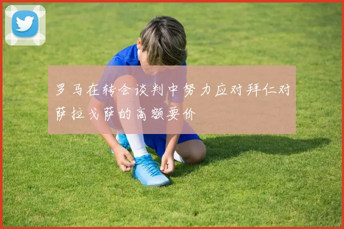 罗马在转会谈判中努力应对拜仁对萨拉戈萨的高额要价