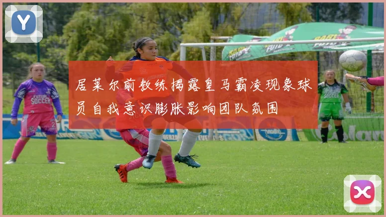居莱尔前教练揭露皇马霸凌现象球员自我意识膨胀影响团队氛围