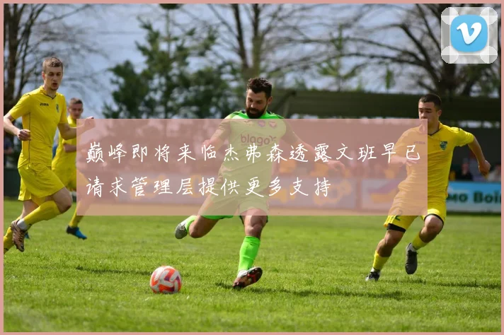 巅峰即将来临杰弗森透露文班早已请求管理层提供更多支持