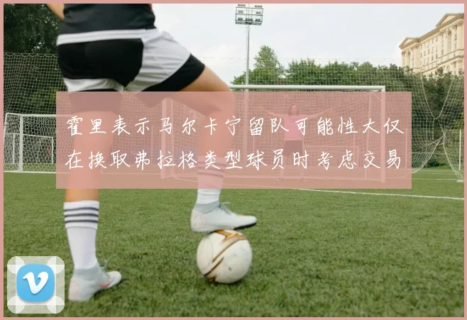霍里表示马尔卡宁留队可能性大仅在换取弗拉格类型球员时考虑交易