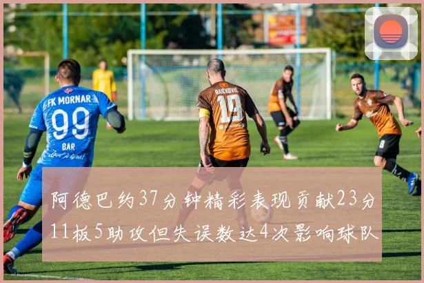 阿德巴约37分钟精彩表现贡献23分11板5助攻但失误数达4次影响球队表现