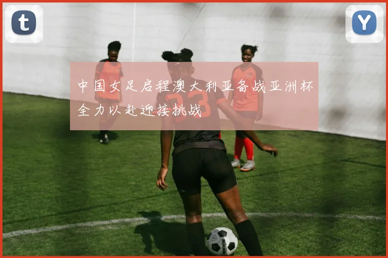 中国女足启程澳大利亚备战亚洲杯全力以赴迎接挑战