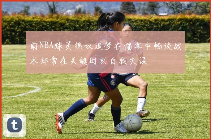 前NBA球员热议追梦在播客中畅谈战术却常在关键时刻自我失误
