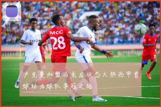 卢克曼加盟马竞后状态火热西甲首球助力球队争冠之路