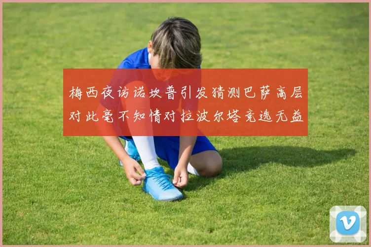 梅西夜访诺坎普引发猜测巴萨高层对此毫不知情对拉波尔塔竞选无益